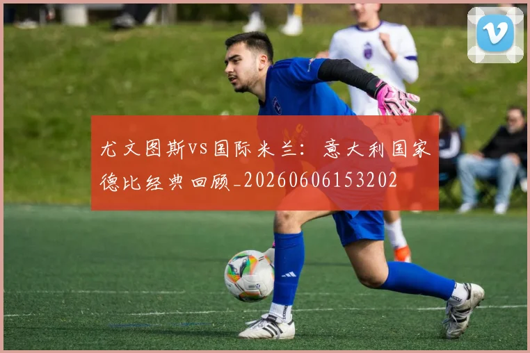 尤文图斯vs国际米兰：意大利国家德比经典回顾_20260606153202