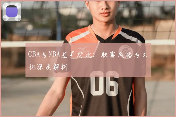 CBA与NBA差异对比：联赛风格与文化深度解析