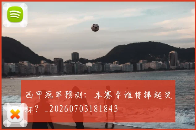 西甲冠军预测:本赛季谁将捧起奖杯?_20260703181843