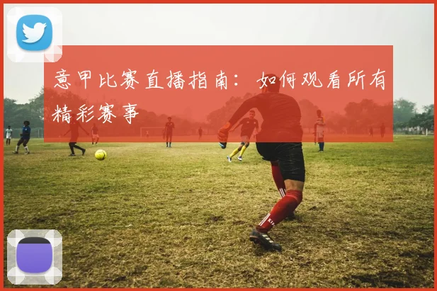 意甲比赛直播指南：如何观看所有精彩赛事