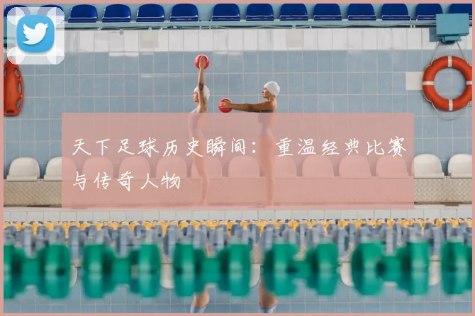 天下足球历史瞬间:重温经典比赛与传奇人物
