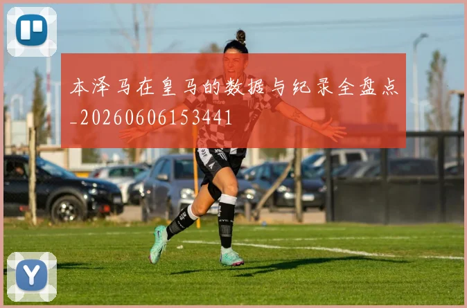 本泽马在皇马的数据与纪录全盘点_20260606153441