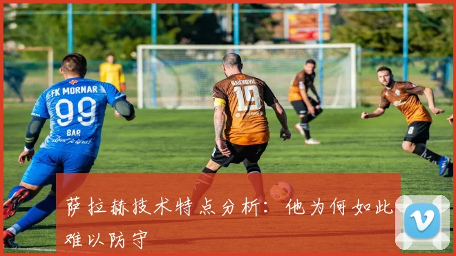 萨拉赫技术特点分析：他为何如此难以防守