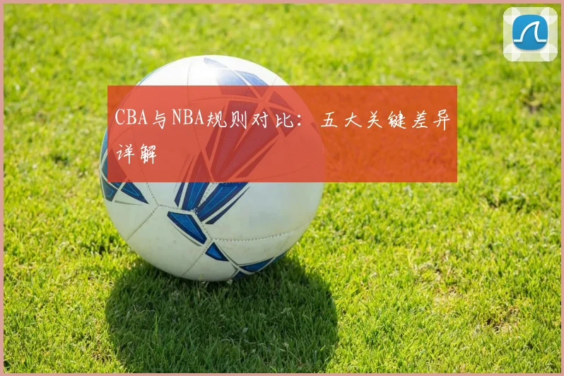 CBA与NBA规则对比：五大关键差异详解