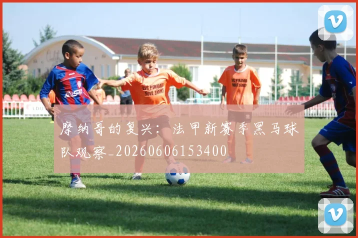 摩纳哥的复兴:法甲新赛季黑马球队观察_20260606153400