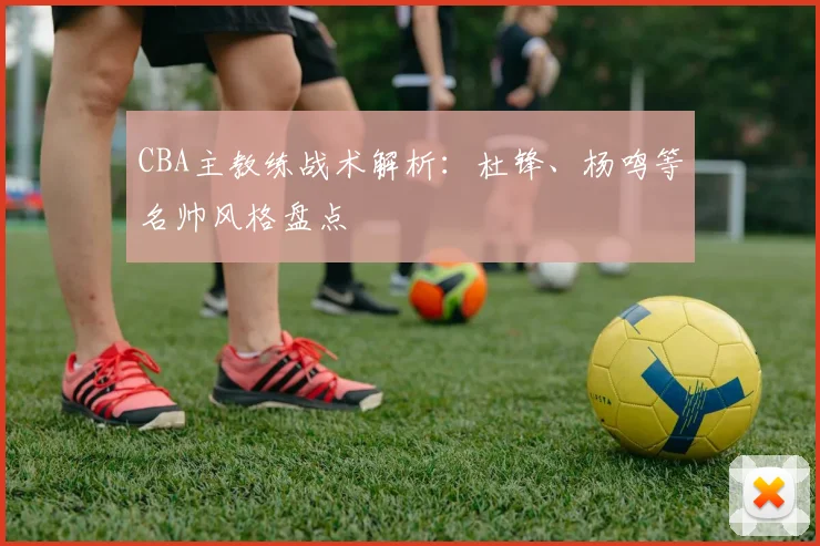 CBA主教练战术解析：杜锋、杨鸣等名帅风格盘点